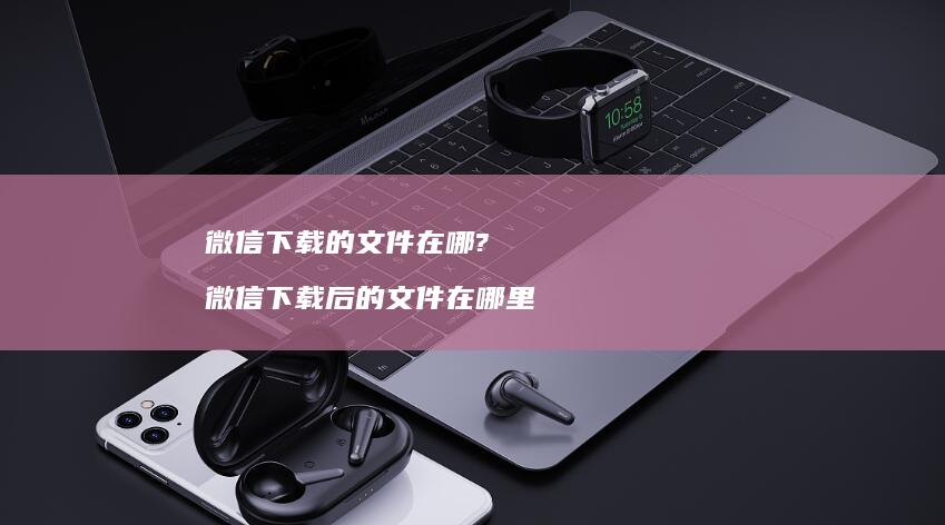 微信下载的文件在哪? 微信下载后的文件在哪里