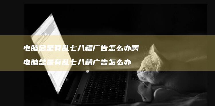 电脑总是有乱七八糟广告怎么办啊 电脑总是有乱七八糟广告怎么办