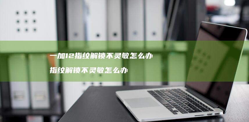 一加12指纹解锁不灵敏怎么办 指纹解锁不灵敏怎么办