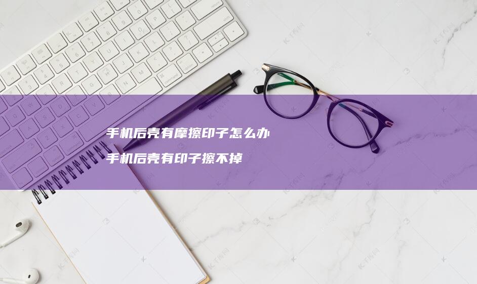手机后壳有摩擦印子怎么办 手机后壳有印子擦不掉