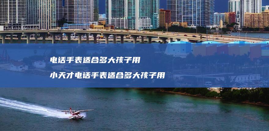 电话手表适合多大孩子用 小天才电话手表适合多大孩子用