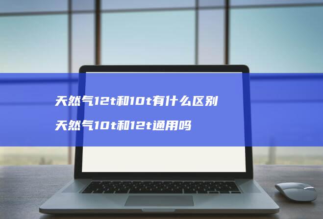 天然气12t和10t有什么区别 天然气10t和12t通用吗