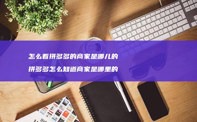怎么看拼多多的商家是哪儿的 拼多多怎么知道商家是哪里的
