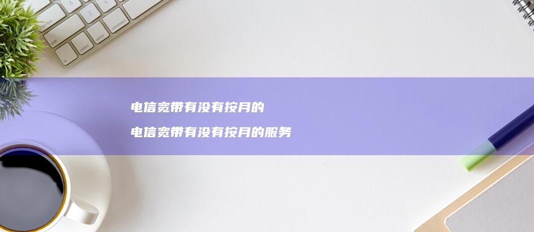 电信宽带有没有按月的 电信宽带有没有按月的服务