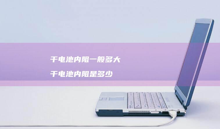 干电池内阻一般多大 干电池内阻是多少