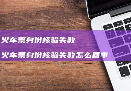 火车票身份核验失败 火车票身份核验失败怎么回事