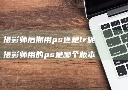 摄影师后期用ps还是lr呢 摄影师用的ps是哪个版本