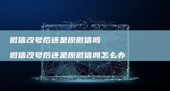 微信改号后还是原微信吗 微信改号后还是原微信吗怎么办