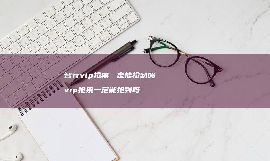 智行vip抢票一定能抢到吗 vip抢票一定能抢到吗