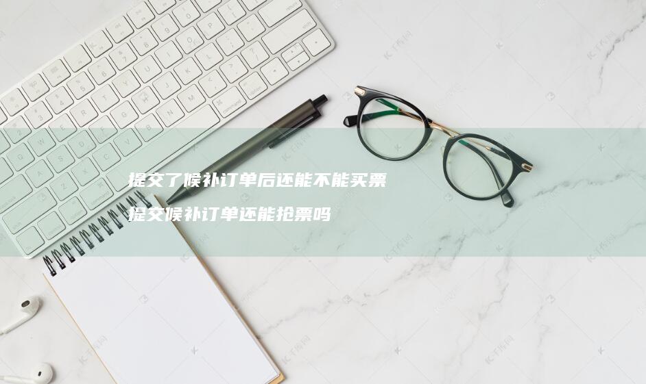 提交了候补订单后还能不能买票 提交候补订单还能抢票吗