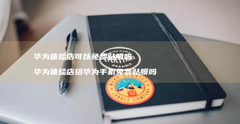 华为体验店可以免费贴膜吗 华为体验店给华为手机免费贴膜吗