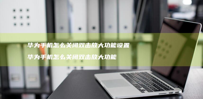 华为手机怎么关闭双击放大功能设置 华为手机怎么关闭双击放大功能