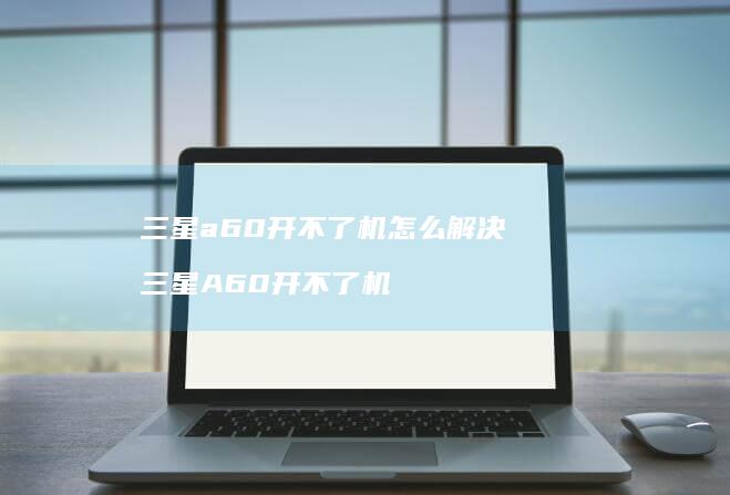 三星a60开不了机怎么解决 三星A60开不了机