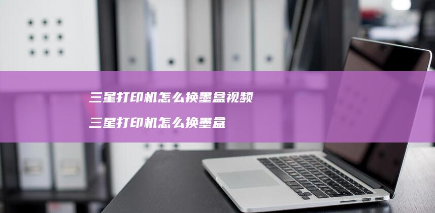 三星打印机怎么换墨盒视频 三星打印机怎么换墨盒