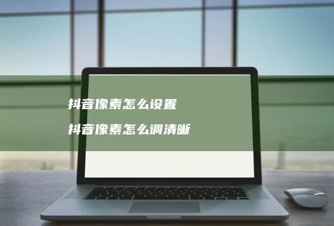 抖音像素怎么设置 抖音像素怎么调清晰