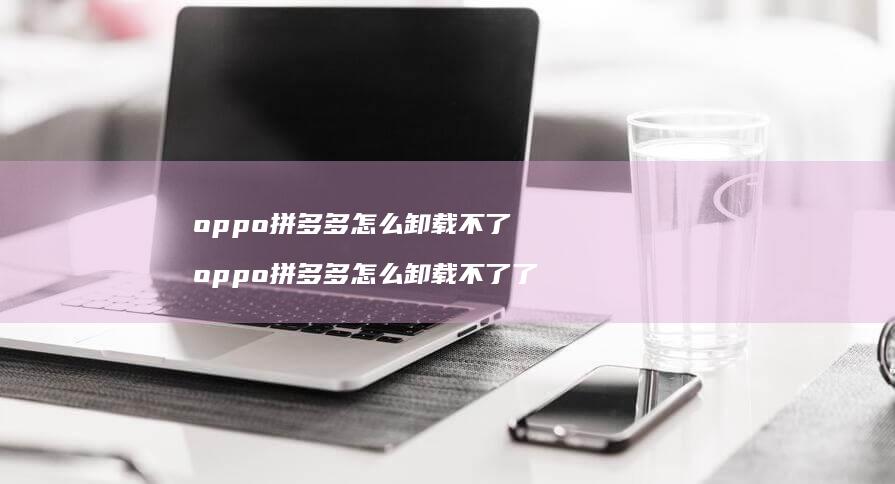 oppo拼多多怎么卸载不了 oppo拼多多怎么卸载不了了