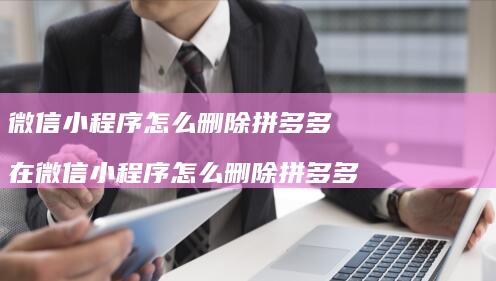 微信小程序怎么删除拼多多 在微信小程序怎么删除拼多多