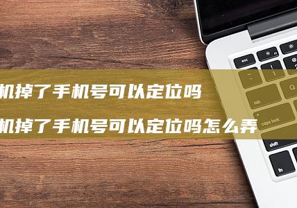 手机掉了手机号可以定位吗 手机掉了手机号可以定位吗怎么弄