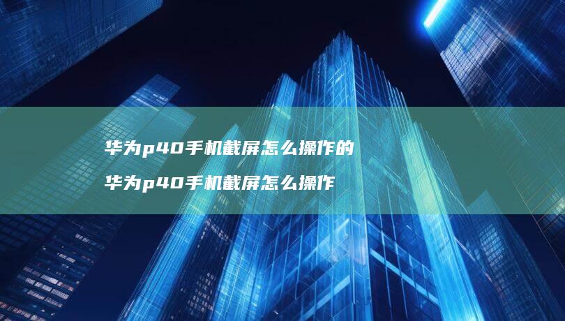 华为p40手机截屏怎么操作的 华为p40手机截屏怎么操作
