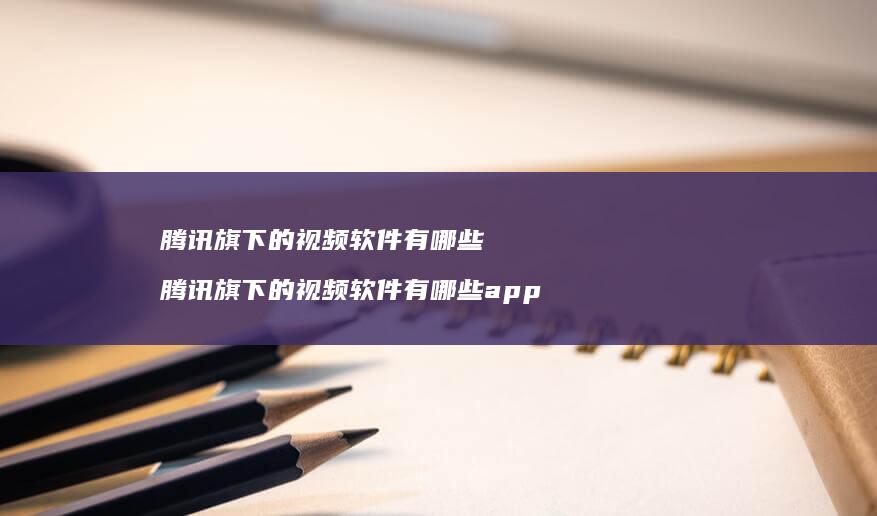 腾讯旗下的视频软件有哪些 腾讯旗下的视频软件有哪些app