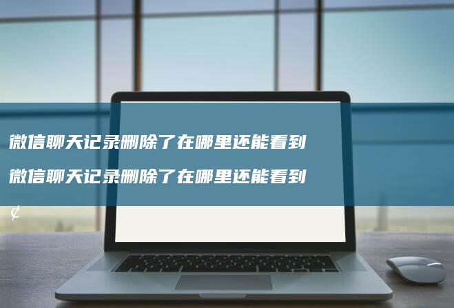 微信聊天记录删除了在哪里还能看到微信聊天记录