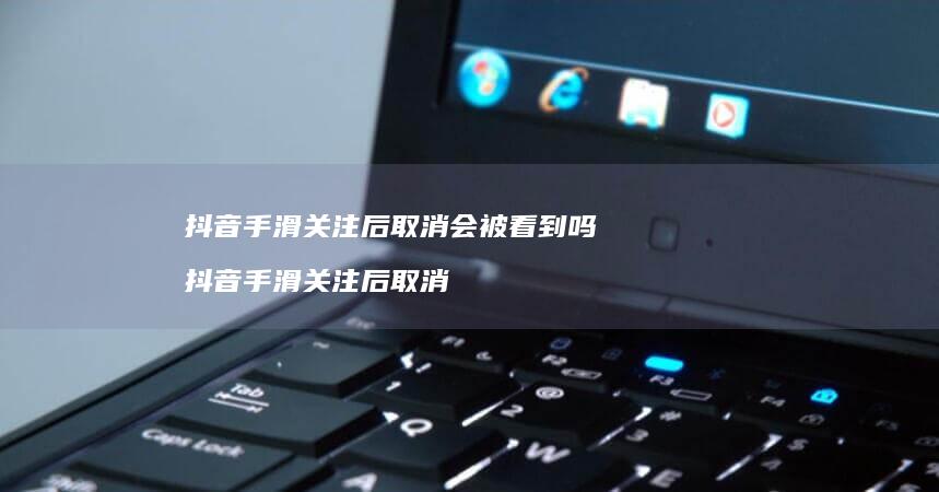抖音手滑关注后取消会被看到吗 抖音手滑关注后取消