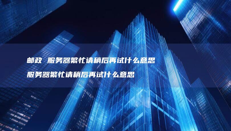 邮政 服务器繁忙请稍后再试什么意思 服务器繁忙请稍后再试什么意思