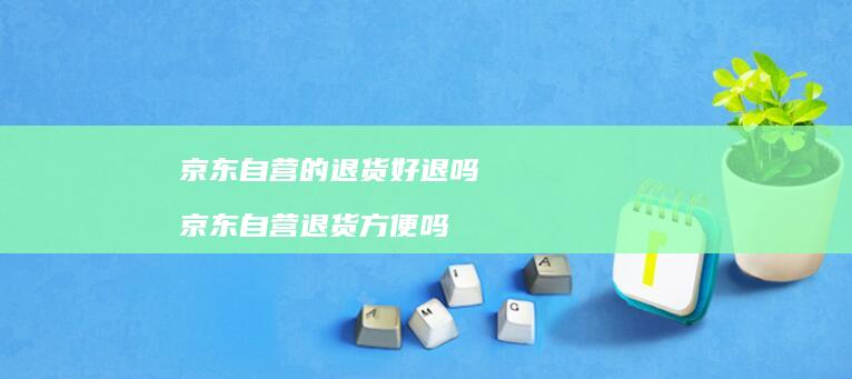 京东自营的退货好退吗 京东自营退货方便吗