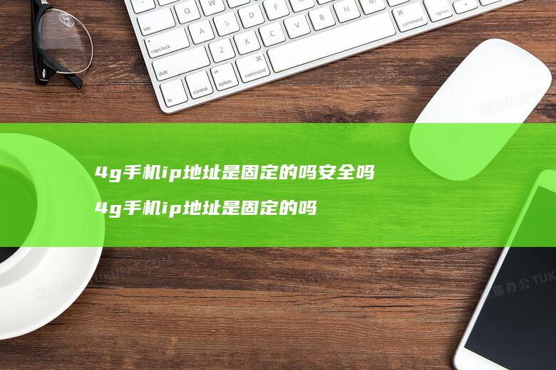 4g手机ip地址是固定的吗安全吗 4g手机ip地址是固定的吗