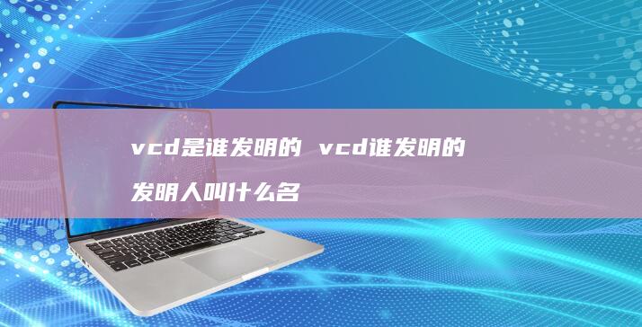 vcd是谁发明的 vcd谁发明的 发明人叫什么名