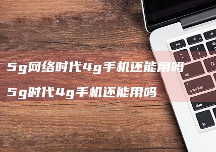 5g网络时代4g手机还能用吗 5g时代4g手机还能用吗