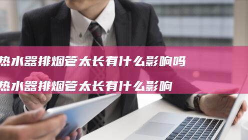 热水器排烟管太长有什么影响吗热水器排烟管太长