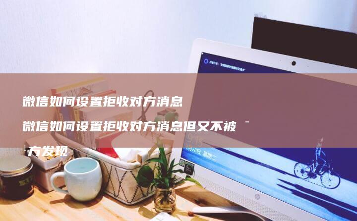 微信如何设置拒收对方消息 微信如何设置拒收对方消息但又不被对方发现