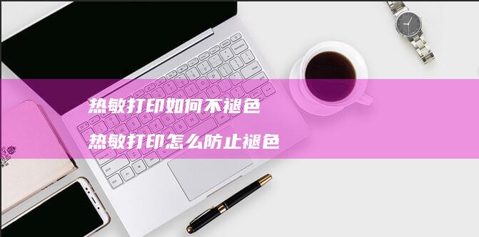 热敏打印如何不褪色热敏打印怎么防止褪色