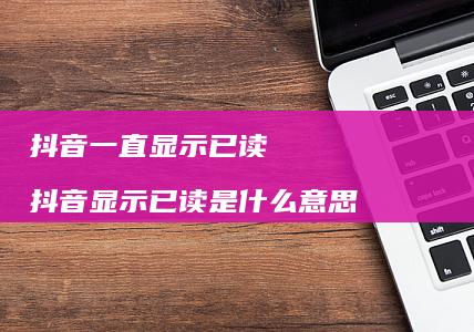 抖音一直显示已读 抖音显示已读是什么意思