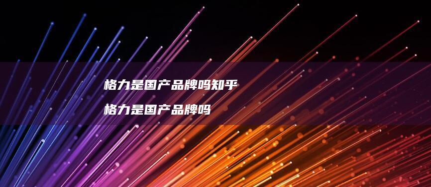 格力是国产品牌吗知乎 格力是国产品牌吗
