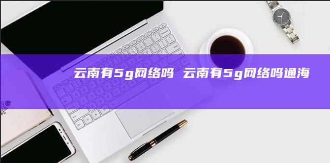 云南有5g网络吗 云南有5g网络吗通海