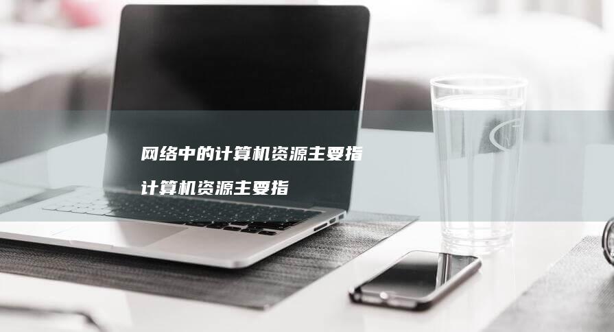网络中的计算机资源主要指 计算机资源主要指