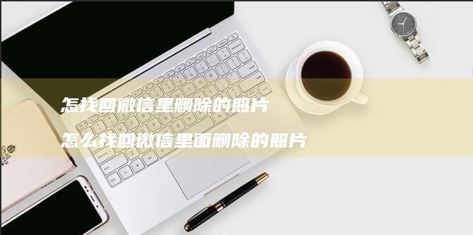 怎找回微信里删除的照片 怎么找回微信里面删除的照片