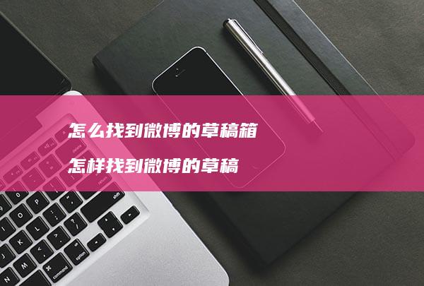怎么找到微博的草稿箱怎样找到微博的草稿