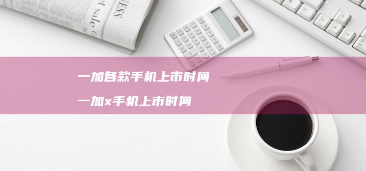 一加各款手机上市时间 一加x手机上市时间