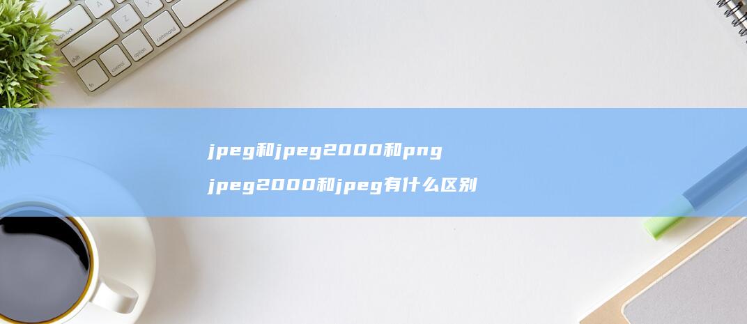 jpeg和jpeg2000和png jpeg2000和jpeg有什么区别