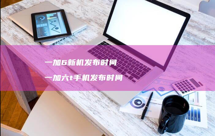 一加6新机发布时间 一加六t手机发布时间