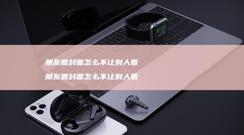 朋友圈封面怎么不让别人看 朋友圈封面怎么不让别人看