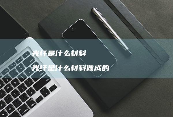 光纤是什么材料 光纤是什么材料做成的