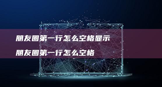 朋友圈第一行怎么空格显示 朋友圈第一行怎么空格