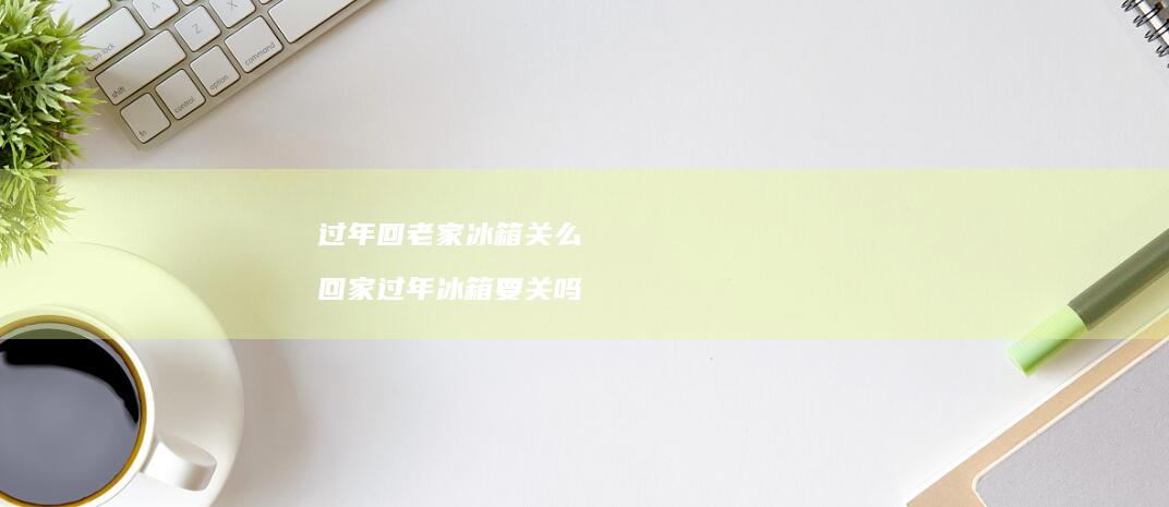 过年回老家冰箱关么 回家过年冰箱要关吗