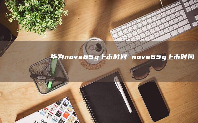 华为nova65g上市时间 nova65g上市时间