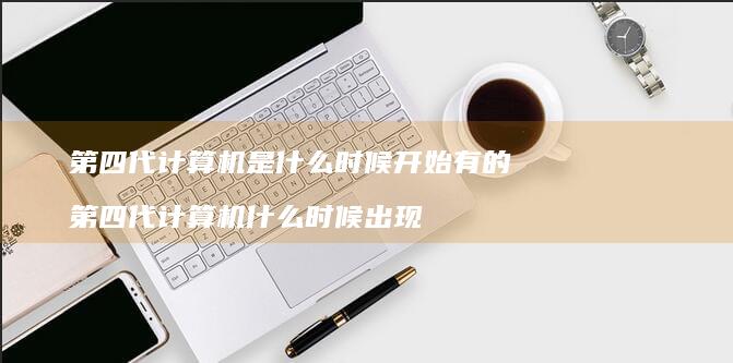 第四代计算机是什么时候开始有的 第四代计算机什么时候出现