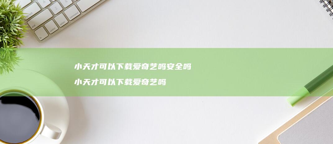 小天才可以下载爱奇艺吗安全吗 小天才可以下载爱奇艺吗